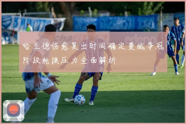 哈兰德伤愈复出时间确定曼城争冠阶段轮换压力全面解析